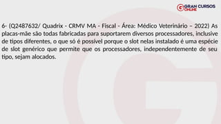 6- (Q2487632/ Quadrix - CRMV MA - Fiscal - Área: Médico Veterinário – 2022) As
placas-mãe são todas fabricadas para suportarem diversos processadores, inclusive
de tipos diferentes, o que só é possível porque o slot nelas instalado é uma espécie
de slot genérico que permite que os processadores, independentemente de seu
tipo, sejam alocados.
 