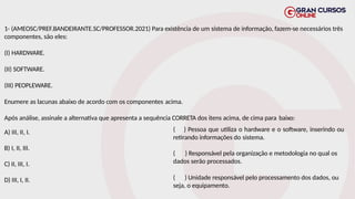 1- (AMEOSC/PREF.BANDEIRANTE.SC/PROFESSOR.2021) Para existência de um sistema de informação, fazem-se necessários três
componentes, são eles:
(I) HARDWARE.
(II) SOFTWARE.
(III) PEOPLEWARE.
Enumere as lacunas abaixo de acordo com os componentes acima.
Após análise, assinale a alternativa que apresenta a sequência CORRETA dos itens acima, de cima para baixo:
A) III, II, I.
B) I, II, III.
C) II, III, I.
D) III, I, II.
( ) Pessoa que utiliza o hardware e o software, inserindo ou
retirando informações do sistema.
( ) Responsável pela organização e metodologia no qual os
dados serão processados.
( ) Unidade responsável pelo processamento dos dados, ou
seja, o equipamento.
 