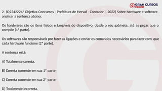 2- (Q2242224/ Objetiva Concursos - Prefeitura de Herval - Contador – 2022) Sobre hardware e software,
analisar a sentença abaixo:
Os hardwares são os itens físicos e tangíveis do dispositivo, desde o seu gabinete, até as peças que o
compõe (1ª parte).
Os softwares são responsáveis por fazer as ligações e enviar os comandos necessários para fazer com que
cada hardware funcione (2ª parte).
A sentença está:
A) Totalmente correta.
B) Correta somente em sua 1ª parte
C) Correta somente em sua 2ª parte.
D) Totalmente incorreta.
 
