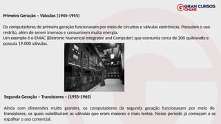 Primeira Geração – Válvulas (1945-1955)
Os computadores de primeira geração funcionavam por meio de circuitos e válvulas eletrônicas. Possuíam o uso
restrito, além de serem imensos e consumirem muita energia.
Um exemplo é o ENIAC (Eletronic Numerical Integrator and Computer) que consumia cerca de 200 quilowatts e
possuía 19.000 válvulas.
Segunda Geração – Transistores – (1955-1965)
Ainda com dimensões muito grandes, os computadores da segunda geração funcionavam por meio de
transistores, os quais substituíram as válvulas que eram maiores e mais lentas. Nesse período já começam a se
espalhar o uso comercial.
 