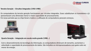Terceira Geração – Circuitos integrados (1965-1980)
Os computadores da terceira geração funcionavam por circuitos integrados. Esses substituíram os transistores e já
apresentavam uma dimensão menor e maior capacidade de processamento.
Foi nesse período que os chips foram criados e a utilização de computadores pessoais começou.
Quarta Geração – Integração em escala muito grande (1980...)
Com o desenvolvimento da tecnologia da informação, os computadores diminuem de tamanho, aumentam a
velocidade e capacidade de processamento de dados. São incluídos os microprocessadores com gasto cada vez
menor de energia.
 