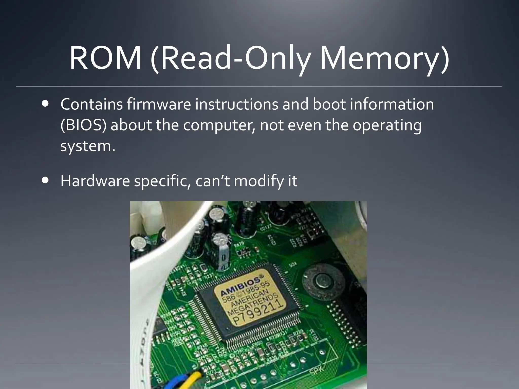 ROM (Read-Only Memory)
 Contains firmware instructions and boot information
(BIOS) about the computer, not even the operating
system.
 Hardware specific, can’t modify it
 