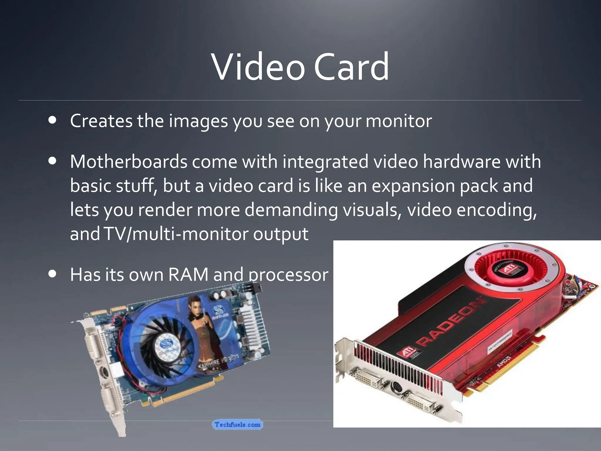 Video Card
 Creates the images you see on your monitor
 Motherboards come with integrated video hardware with
basic stuff, but a video card is like an expansion pack and
lets you render more demanding visuals, video encoding,
andTV/multi-monitor output
 Has its own RAM and processor
 