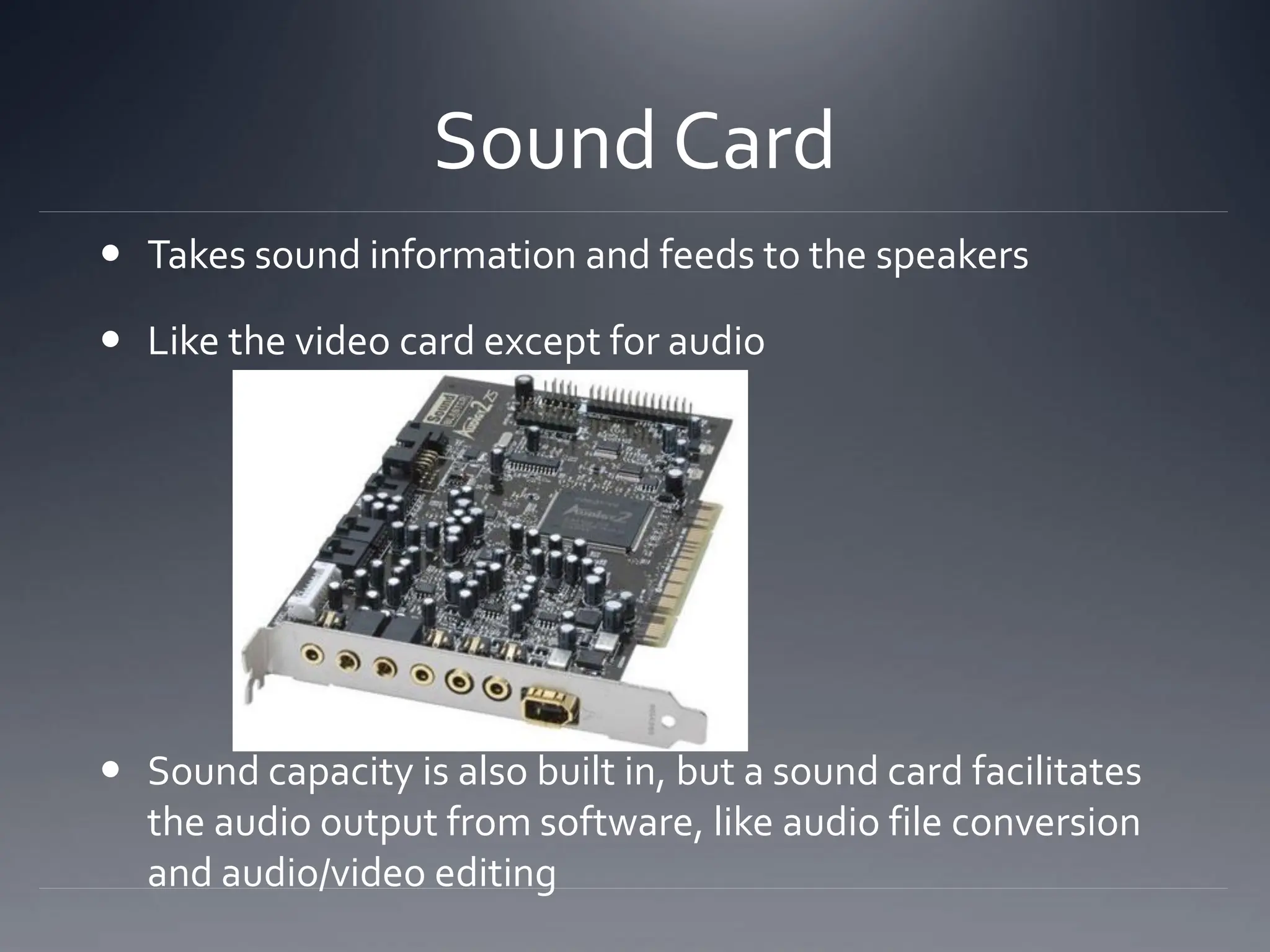 Sound Card
 Takes sound information and feeds to the speakers
 Like the video card except for audio
 Sound capacity is also built in, but a sound card facilitates
the audio output from software, like audio file conversion
and audio/video editing
 