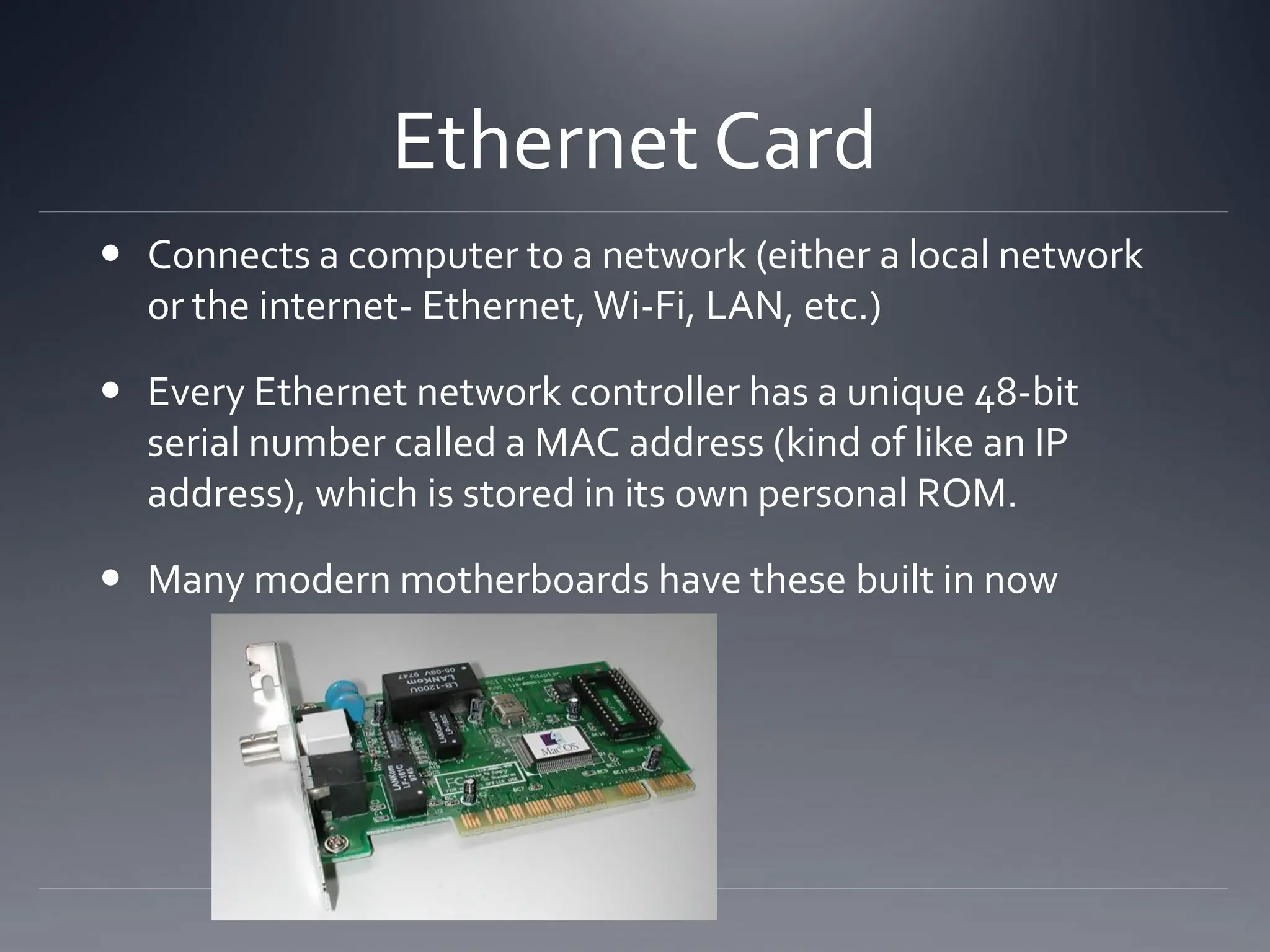 Ethernet Card
 Connects a computer to a network (either a local network
or the internet- Ethernet, Wi-Fi, LAN, etc.)
 Every Ethernet network controller has a unique 48-bit
serial number called a MAC address (kind of like an IP
address), which is stored in its own personal ROM.
 Many modern motherboards have these built in now
 
