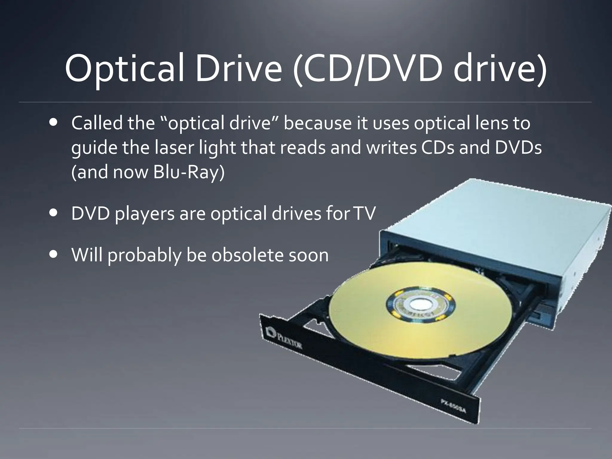 Optical Drive (CD/DVD drive)
 Called the “optical drive” because it uses optical lens to
guide the laser light that reads and writes CDs and DVDs
(and now Blu-Ray)
 DVD players are optical drives forTV
 Will probably be obsolete soon
 