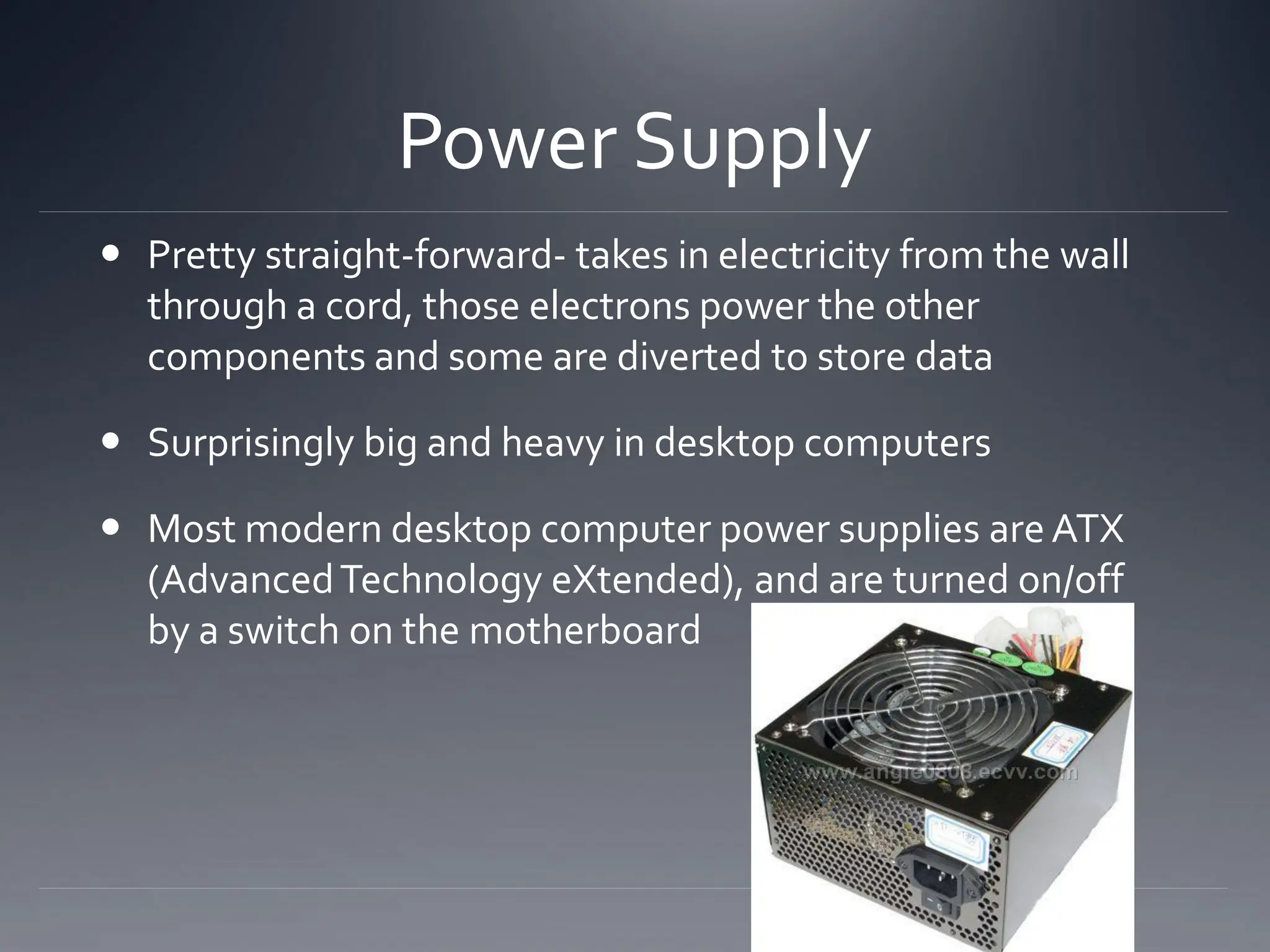 Power Supply
 Pretty straight-forward- takes in electricity from the wall
through a cord, those electrons power the other
components and some are diverted to store data
 Surprisingly big and heavy in desktop computers
 Most modern desktop computer power supplies are ATX
(AdvancedTechnology eXtended), and are turned on/off
by a switch on the motherboard
 