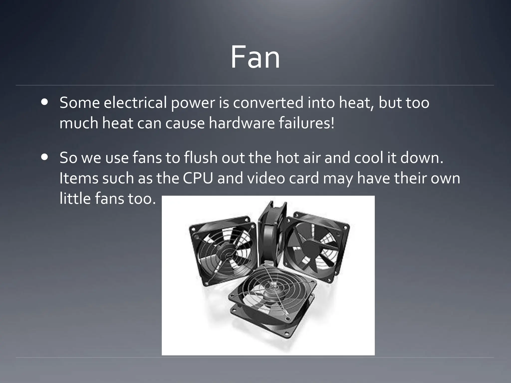 Fan
 Some electrical power is converted into heat, but too
much heat can cause hardware failures!
 So we use fans to flush out the hot air and cool it down.
Items such as the CPU and video card may have their own
little fans too.
 