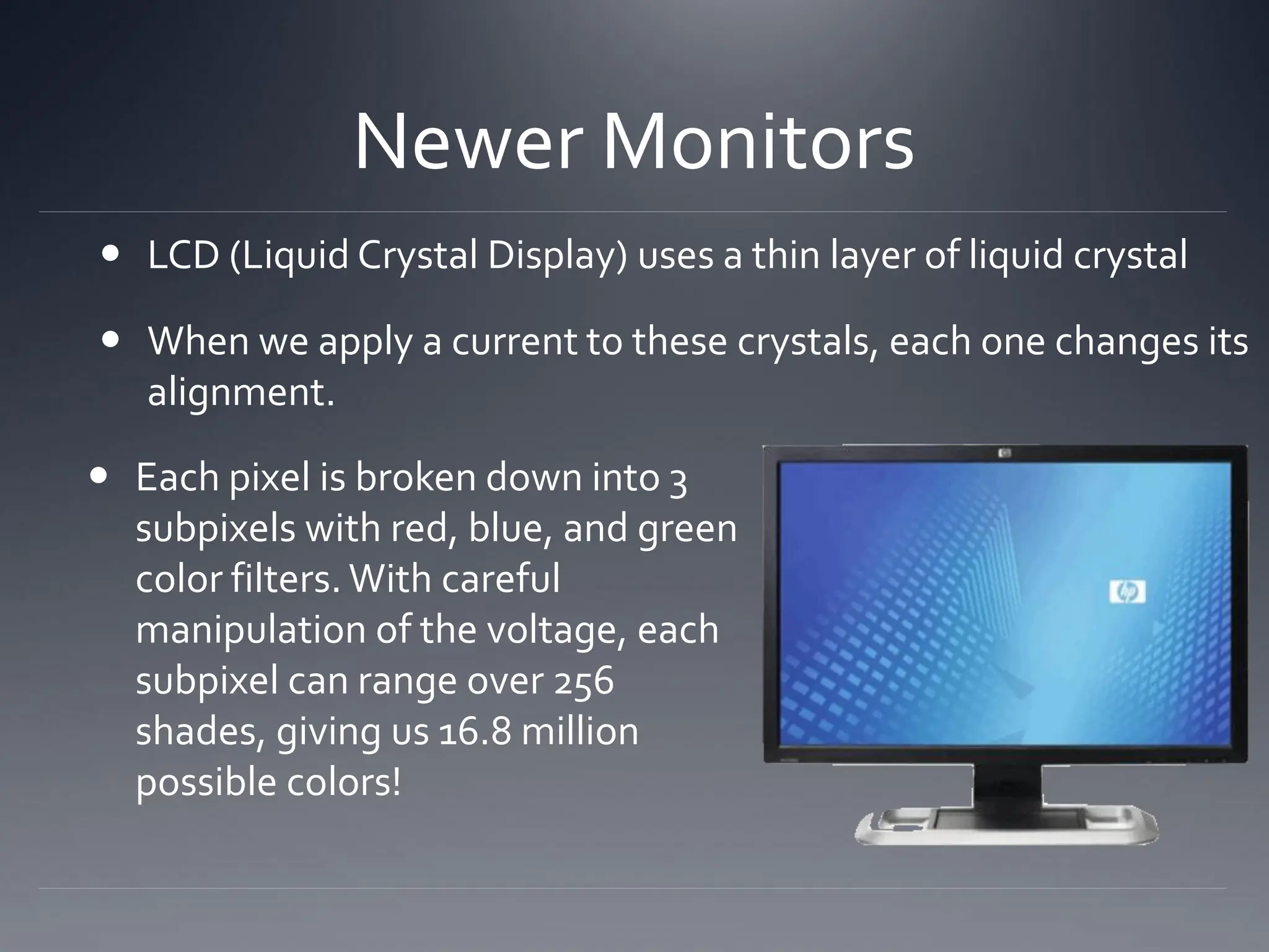  LCD (Liquid Crystal Display) uses a thin layer of liquid crystal
 When we apply a current to these crystals, each one changes its
alignment.
Newer Monitors
 Each pixel is broken down into 3
subpixels with red, blue, and green
color filters. With careful
manipulation of the voltage, each
subpixel can range over 256
shades, giving us 16.8 million
possible colors!
 
