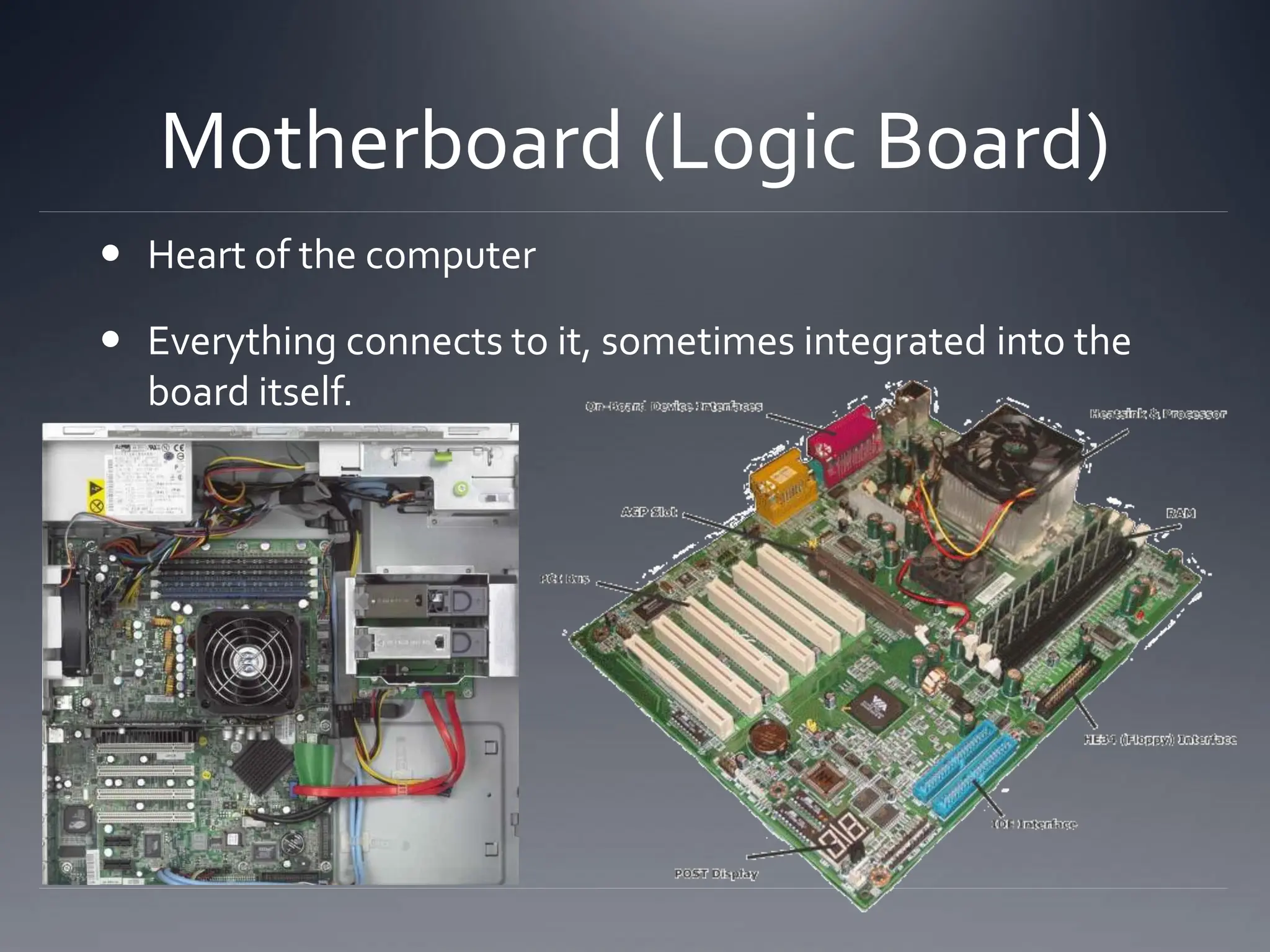 Motherboard (Logic Board)
 Heart of the computer
 Everything connects to it, sometimes integrated into the
board itself.
 