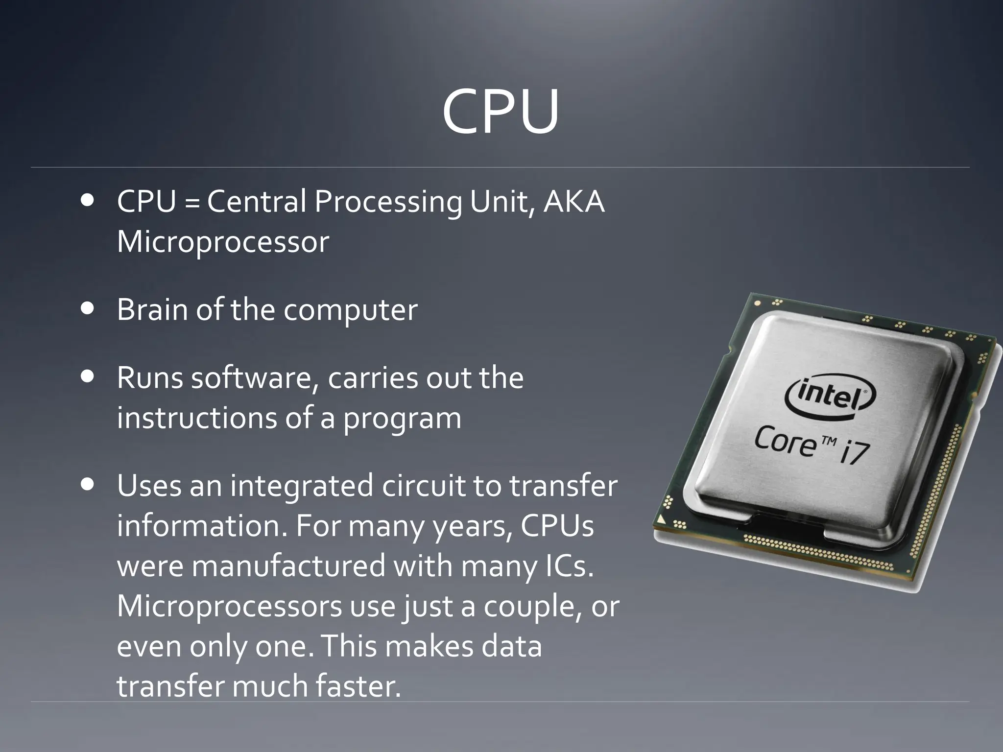 CPU
 CPU = Central Processing Unit, AKA
Microprocessor
 Brain of the computer
 Runs software, carries out the
instructions of a program
 Uses an integrated circuit to transfer
information. For many years, CPUs
were manufactured with many ICs.
Microprocessors use just a couple, or
even only one.This makes data
transfer much faster.
 