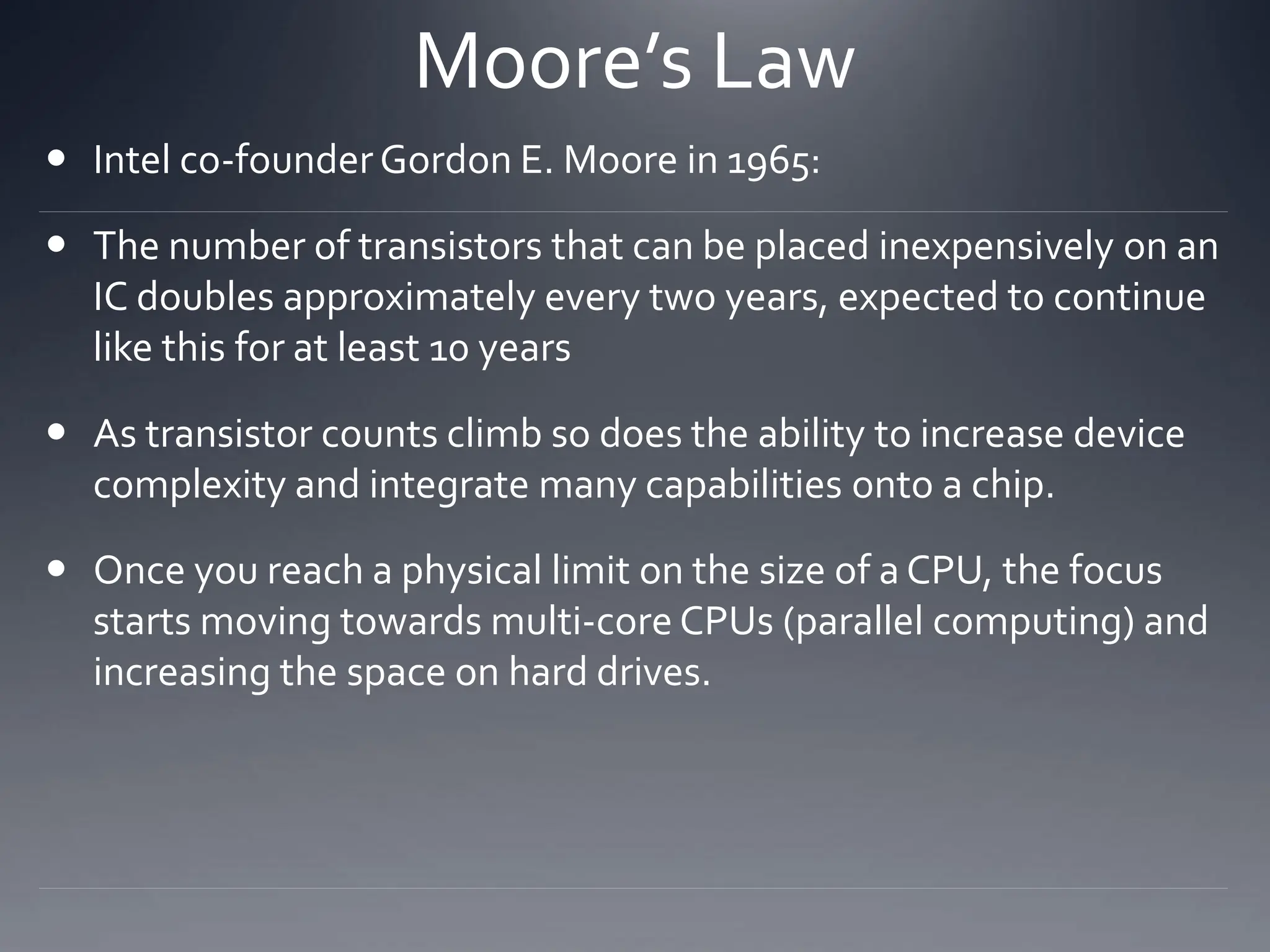 Moore’s Law
 Intel co-founderGordon E. Moore in 1965:
 The number of transistors that can be placed inexpensively on an
IC doubles approximately every two years, expected to continue
like this for at least 10 years
 As transistor counts climb so does the ability to increase device
complexity and integrate many capabilities onto a chip.
 Once you reach a physical limit on the size of a CPU, the focus
starts moving towards multi-core CPUs (parallel computing) and
increasing the space on hard drives.
 
