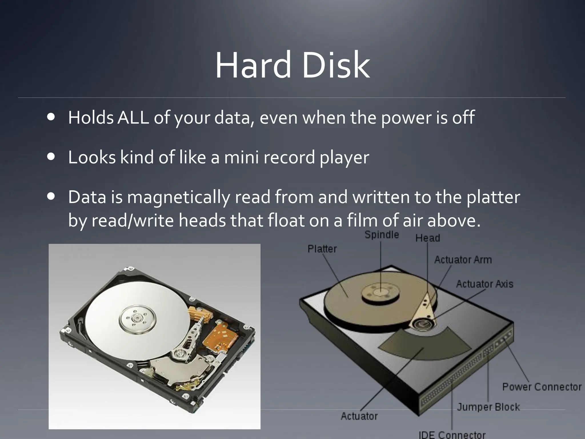 Hard Disk
 Holds ALL of your data, even when the power is off
 Looks kind of like a mini record player
 Data is magnetically read from and written to the platter
by read/write heads that float on a film of air above.
 