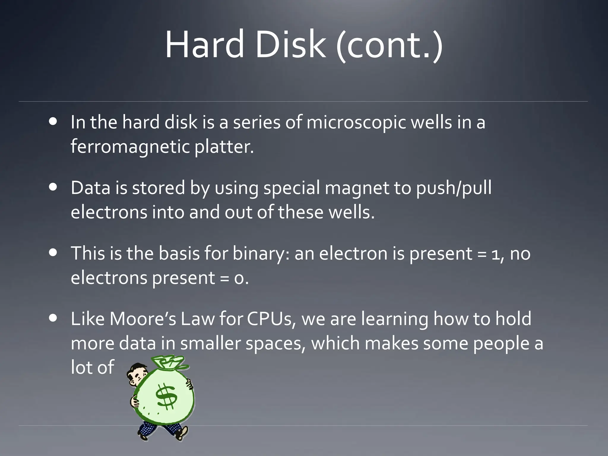 Hard Disk (cont.)
 In the hard disk is a series of microscopic wells in a
ferromagnetic platter.
 Data is stored by using special magnet to push/pull
electrons into and out of these wells.
 This is the basis for binary: an electron is present = 1, no
electrons present = 0.
 Like Moore’s Law for CPUs, we are learning how to hold
more data in smaller spaces, which makes some people a
lot of
 