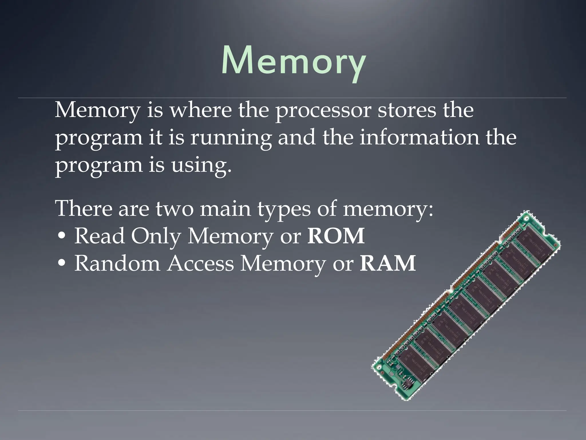 Memory
Memory is where the processor stores the
program it is running and the information the
program is using.
There are two main types of memory:
• Read Only Memory or ROM
• Random Access Memory or RAM
 