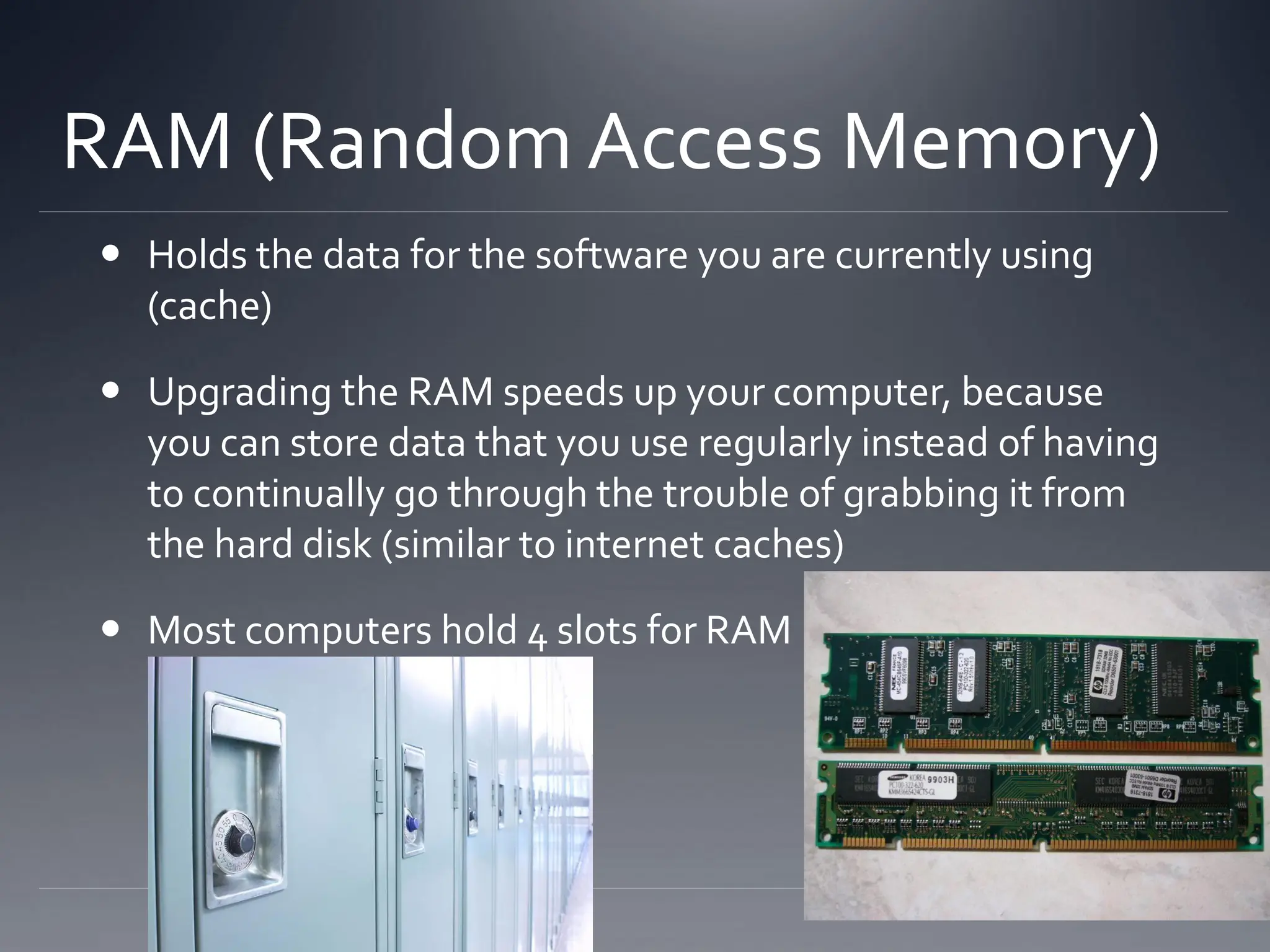 RAM (Random Access Memory)
 Holds the data for the software you are currently using
(cache)
 Upgrading the RAM speeds up your computer, because
you can store data that you use regularly instead of having
to continually go through the trouble of grabbing it from
the hard disk (similar to internet caches)
 Most computers hold 4 slots for RAM
 