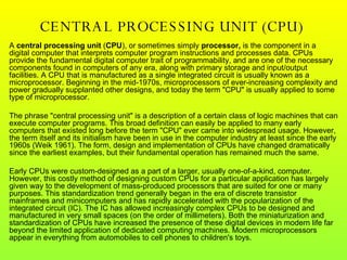 CENTRAL PROCESSING UNIT (CPU)  A  central processing unit  ( CPU ), or sometimes simply  processor,  is the component in a digital computer that interprets computer program instructions and processes data. CPUs provide the fundamental digital computer trait of programmability, and are one of the necessary components found in computers of any era, along with primary storage and input/output facilities. A CPU that is manufactured as a single integrated circuit is usually known as a microprocessor. Beginning in the mid-1970s, microprocessors of ever-increasing complexity and power gradually supplanted other designs, and today the term "CPU" is usually applied to some type of microprocessor. The phrase "central processing unit" is a description of a certain class of logic machines that can execute computer programs. This broad definition can easily be applied to many early computers that existed long before the term "CPU" ever came into widespread usage. However, the term itself and its initialism have been in use in the computer industry at least since the early 1960s (Weik 1961). The form, design and implementation of CPUs have changed dramatically since the earliest examples, but their fundamental operation has remained much the same. Early CPUs were custom-designed as a part of a larger, usually one-of-a-kind, computer. However, this costly method of designing custom CPUs for a particular application has largely given way to the development of mass-produced processors that are suited for one or many purposes. This standardization trend generally began in the era of discrete transistor mainframes and minicomputers and has rapidly accelerated with the popularization of the integrated circuit (IC). The IC has allowed increasingly complex CPUs to be designed and manufactured in very small spaces (on the order of millimeters). Both the miniaturization and standardization of CPUs have increased the presence of these digital devices in modern life far beyond the limited application of dedicated computing machines. Modern microprocessors appear in everything from automobiles to cell phones to children's toys. 