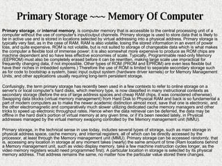 Primary Storage ~~~ Memory Of Computer Primary storage , or  internal memory , is computer memory that is accessible to the central processing unit of a computer without the use of computer's input/output channels. Primary storage is used to store data that is likely to be in active use and is stored in locations selected by virtual addressing into a physical address. Primary storage is typically very fast, as in the case of RAM. RAM is also volatile, losing the stored information in an event of power loss, and quite expensive. ROM is not volatile, but is not suited to storage of changeable data which is what makes the computer a flexible tool of immense power; it is also somewhat more expensive to produce as ROM chips are machine dependent and so have less effective economies of scale. Typically, Programmable read-only Memory (EEPROM) must also be completely erased before it can be rewritten, making large scale use impractical for frequently changing data, if not impossible. Other types of ROM (PROM and EPROM) are even less flexible but have their niches in imbedded systems.) Therefore the use of ROM is limited to separate secondary storage   such as for code to bootstrap a system, basic input output system (hardware driver kernels) or for Memory Management Units, and other applications usually requiring long-term persistent storage. Confusingly, the term primary storage has recently been used in a few contexts to refer to online storage on a server's or local computer's hard disks, which memory type, is now classified in many instructional contexts as secondary storage (Before the era of large address spaces and cheap RAM chips, it was considered otherwise). Swapping data blocks (virtual memory management) from Hard Disk to Physical RAM and back is so fundamental a part of modern computers as to make the newer academic distinction almost moot, save that one is electronic, and the other electromagnetic and comparatively much slower utilizing dedicated cache memory managers and other tricks to speed up electronic throughput rates. Hence when the data retrieval can be deferred, the data may be offline in the hard disk's portion of virtual memory at any given time, or if it's been needed lately, in Physical addresses managed by the virtual memory swapping controlled by the Memory management unit (MMU). Primary storage, in the technical sense in use today, includes several types of storage, such as main storage in physical address space, cache memory, and internal registers, all of which can be directly accessed by the processor, at least through the Memory management unit (MMU). Primary storage can be accessed  randomly , that is, accessing any location in storage at any moment takes (nearly) the same amount of time (Ram locations behind a Memory management unit, such as video display memory, take a few machine instruction cycles longer, as the video memory registers would need programmed first). A particular location in storage is selected by its physical memory address. That address remains the same, no matter how the particular value stored there changes. 