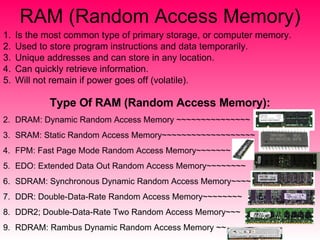 RAM (Random Access Memory) Is the most common type of primary storage, or computer memory. Used to store program instructions and data temporarily. Unique addresses and can store in any location. Can quickly retrieve information. Will not remain if power goes off (volatile). Type Of RAM (Random Access Memory): DRAM: Dynamic Random Access Memory ~~~~~~~~~~~~~~~ SRAM: Static Random Access Memory~~~~~~~~~~~~~~~~~~~ FPM: Fast Page Mode Random Access Memory~~~~~~~ EDO: Extended Data Out Random Access Memory~~~~~~~~ SDRAM: Synchronous Dynamic Random Access Memory~~~~ DDR: Double-Data-Rate Random Access Memory~~~~~~~~ DDR2; Double-Data-Rate Two Random Access Memory~~~ RDRAM: Rambus Dynamic Random Access Memory ~~ 