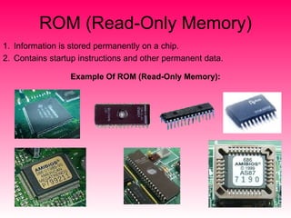 ROM (Read-Only Memory) Information is stored permanently on a chip. Contains startup instructions and other permanent data. Example Of ROM (Read-Only Memory): 