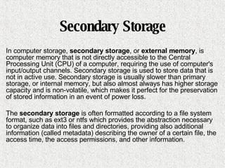 Secondary Storage In computer storage,  secondary storage , or  external memory , is computer memory that is not directly accessible to the Central Processing Unit (CPU) of a computer, requiring the use of computer's input/output channels. Secondary storage is used to store data that is not in active use. Secondary storage is usually slower than primary storage, or internal memory, but also almost always has higher storage capacity and is non-volatile, which makes it perfect for the preservation of stored information in an event of power loss. The  secondary storage  is often formatted according to a file system format, such as ext3 or ntfs which provides the abstraction necessary to organize data into files and directories, providing also additional information (called metadata) describing the owner of a certain file, the access time, the access permissions, and other information. 