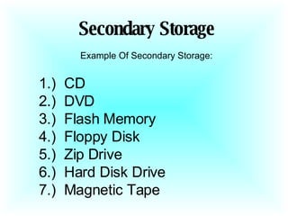 Secondary Storage Example Of Secondary Storage: 1.)  CD 2.)  DVD  3.)  Flash Memory  4.)  Floppy Disk  5.)  Zip Drive  6.)  Hard Disk Drive  7.)  Magnetic Tape  