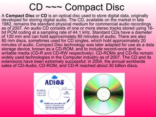 CD ~~~ Compact Disc   A  Compact Disc  or  CD  is an optical disc used to store digital data, originally developed for storing digital audio. The CD, available on the market in late 1982, remains the standard physical medium for commercial audio recordings as of 2007. An audio CD consists of one or more stereo tracks stored using 16-bit PCM coding at a sampling rate of 44.1 kHz. Standard CDs have a diameter of 120 mm and can hold approximately 80 minutes of audio. There are also 80 mm discs, sometimes used for CD singles, which hold approximately 20 minutes of audio. Compact Disc technology was later adapted for use as a data storage device, known as a CD-ROM, and to include record-once and re-writable media (CD-R and CD-RW respectively). CD-ROMs and CD-Rs remain widely used technologies in the Computer industry as of 2007. The CD and its extensions have been extremely successful: in 2004, the annual worldwide sales of CD-Audio, CD-ROM, and CD-R reached about 30 billion discs. 