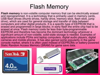 Flash Memory   Flash memory  is non-volatile computer memory that can be electrically erased and reprogrammed. It is a technology that is primarily used in memory cards, USB flash drives (thumb drives, handy drive, memory stick, flash stick, jump drive), which are used for general storage and transfer of data between computers and other digital products. It is a specific type of EEPROM that is erased and programmed in large blocks; in early flash the entire chip had to be erased at once. Flash memory costs far less than byte-programmable EEPROM and therefore has become the dominant technology wherever a significant amount of non-volatile, solid-state storage is needed. Examples of applications include PDAs and laptop computers, digital audio players, digital cameras and mobile phones. It has also gained some popularity in the game console market, where it is often used instead of EEPROMs or battery-powered Static Random Access Memory (SRAM) for game save data. 