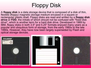 Floppy Disk A  floppy disk  is a data storage device that is composed of a disk of thin, flexible (floppy) magnetic storage medium encased in a square or rectangular plastic shell. Floppy disks are read and written by a  floppy disk drive  or  FDD , the initials of which should not be confused with "fixed disk drive", which is another term for a hard disk drive. Developed in 1969 by IBM, floppy disks in both 3.5" and 5.25" formats enjoyed many years as a popular and ubiquitous form of storage, from the early 1980s to the late 1990s. However, they have now been largely superseded by Flash and optical storage devices. 