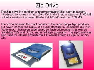 Zip Drive The  Zip drive  is a medium-capacity removable disk storage system, introduced by Iomega in late 1994. Originally it had a capacity of 100 MB, but later versions increased this to first 250 MB and then 750 MB. The format became the most popular of the super-floppy type products but never reached the status of a quasi-standard to replace the 3.5-inch floppy disk. It has been superseded by flash drive systems as well as rewritable CDs and DVDs, and is fading in popularity. The Zip brand was also used for internal and external CD writers known as Zip-650 or Zip-CD. 