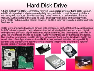 Hard Disk Drive A  hard disk drive  ( HDD ), commonly referred to as a  hard drive  or  hard disk , is a non-volatile storage device which stores digitally encoded data on rapidly rotating platters with  magnetic surfaces. Strictly speaking, "drive" refers to a device distinct from its medium, such as a tape drive and its tape, or a floppy disk drive and its floppy disk. Early HDDs had removable media; however, an HDD today is typically a sealed unit with fixed media. HDDs were originally developed for use with computers. In the 21st century, applications for HDDs have expanded beyond computers to include digital video recorders, digital audio players, personal digital assistants, digital cameras, and video game consoles. In 2005 the first mobile phones to include HDDs were introduced by Samsung and Nokia. The need for large-scale, reliable storage, independent of a particular device, led to the introduction of configurations such as RAID arrays, network attached storage (NAS) systems and storage area network (SAN) systems that provide efficient and reliable access to large volumes of data. 