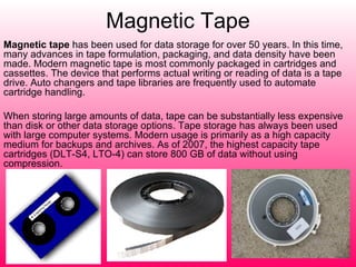 Magnetic Tape Magnetic tape  has been used for data storage for over 50 years. In this time, many advances in tape formulation, packaging, and data density have been made. Modern magnetic tape is most commonly packaged in cartridges and cassettes. The device that performs actual writing or reading of data is a tape drive. Auto changers and tape libraries are frequently used to automate cartridge handling. When storing large amounts of data, tape can be substantially less expensive than disk or other data storage options. Tape storage has always been used with large computer systems. Modern usage is primarily as a high capacity medium for backups and archives. As of 2007, the highest capacity tape cartridges (DLT-S4, LTO-4) can store 800 GB of data without using compression. 