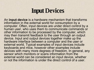 Input Devices An  input device  is a hardware mechanism that transforms information in the external world for consumption by a computer. Often, input devices are under direct control by a human user, who uses them to communicate commands or other information to be processed by the computer, which may then transmit feedback to the user through an output device. Input and output devices together make up the hardware interface between a computer and the user or external world. Typical examples of input devices include keyboards and mice, however other examples include devices with many more degrees of freedom. In general, any sensor which monitors or scans information from the external world can be considered an input device, whether or not the information is under the direct control of a user. 