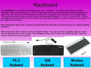Keyboard The  keyboard  is a means of interacting with your computer. You really only need to use the keyboard when you're typing text. Most of the keys on the keyboard are laid out like the keys on a typewriter. But there are some special keys like Esc (Escape), Ctrl (Control), and Alt (Alternate). There are also some keys across the top of the keyboard labeled F1, F2, F3, and so forth. Those are called the function keys, and the exact role they play depends on which program you happen to be using at the moment.  Most keyboards also have a numeric keypad with the keys laid out like the keys on a typical adding machine.  Most keyboards also contain a set of navigation keys. You can use the navigation keys to move around through text on the screen. The navigation keys won't move the mouse pointer. Only the mouse moves the mouse pointer. PS/2 Keyboard USB Keyboard Wireless Keyboard 