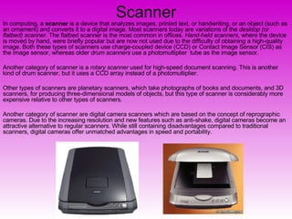 Scanner In computing, a  scanner  is a device that analyzes images, printed text, or handwriting, or an object (such as an ornament) and converts it to a digital image. Most scanners today are variations of the  desktop (or flatbed) scanner . The flatbed scanner is the most common in offices.  Hand-held scanners , where the device is moved by hand, were briefly popular but are now not used due to the difficulty of obtaining a high-quality image. Both these types of scanners use charge-coupled device (CCD) or Contact Image Sensor (CIS) as the image sensor, whereas older  drum scanners  use a photomultiplier  tube as the image sensor. Another category of scanner is a  rotary scanner  used for high-speed document scanning. This is another kind of drum scanner, but it uses a CCD array instead of a photomultiplier. Other types of scanners are planetary scanners, which take photographs of books and documents, and 3D scanners, for producing three-dimensional models of objects, but this type of scanner is considerably more expensive relative to other types of scanners. Another category of scanner are digital camera scanners which are based on the concept of reprographic cameras. Due to the increasing resolution and new features such as anti-shake, digital cameras become an attractive alternative to regular scanners. While still containing disadvantages compared to traditional scanners, digital cameras offer unmatched advantages in speed and portability. 