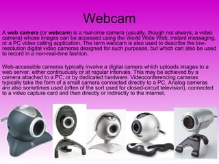 Webcam A  web camera  (or  webcam ) is a real-time camera (usually, though not always, a video camera) whose images can be accessed using the World Wide Web, instant messaging, or a PC video calling application. The term webcam is also used to describe the low-resolution digital video cameras designed for such purposes, but which can also be used to record in a non-real-time fashion. Web-accessible cameras typically involve a digital camera which uploads images to a web server, either continuously or at regular intervals. This may be achieved by a camera attached to a PC, or by dedicated hardware. Videoconferencing cameras typically take the form of a small camera connected directly to a PC. Analog cameras are also sometimes used (often of the sort used for closed-circuit television), connected to a video capture card and then directly or indirectly to the internet. 