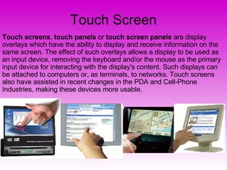 Touch Screen Touch screens ,  touch panels  or  touch screen panels  are display overlays which have the ability to display and receive information on the same screen. The effect of such overlays allows a display to be used as an input device, removing the keyboard and/or the mouse as the primary input device for interacting with the display's content. Such displays can be attached to computers or, as terminals, to networks. Touch screens also have assisted in recent changes in the PDA and Cell-Phone Industries, making these devices more usable. 