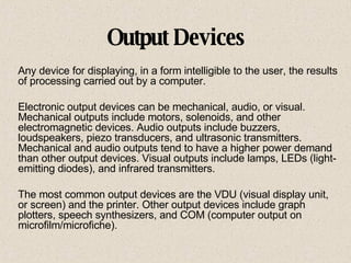 Output Devices Any device for displaying, in a form intelligible to the user, the results of processing carried out by a computer.  Electronic output devices can be mechanical, audio, or visual. Mechanical outputs include motors, solenoids, and other electromagnetic devices. Audio outputs include buzzers, loudspeakers, piezo transducers, and ultrasonic transmitters. Mechanical and audio outputs tend to have a higher power demand than other output devices. Visual outputs include lamps, LEDs (light-emitting diodes), and infrared transmitters. The most common output devices are the VDU (visual display unit, or screen) and the printer. Other output devices include graph plotters, speech synthesizers, and COM (computer output on microfilm/microfiche).  