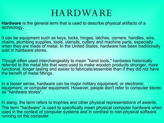 HARDWARE Hardware  is the general term that is used to describe physical artifacts of a technology. It can be equipment such as keys, locks, hinges, latches, corners, handles, wire, chains, plumbing supplies, tools, utensils, cutlery and machine parts, especially when they are made of metal. In the United States, hardware has been traditionally sold in hardware stores. Though often used interchangeably to mean "hand tools," hardware historically referred to the metal bits that were used to make wooden products stronger, more functional, longer lasting and easier to fabricate/assemble than if they did not have the benefit of metal fittings. In a looser sense, hardware can be major military equipment, or electronic equipment, or computer equipment. However, people don't refer to computer stores as "hardware stores". In slang, the term refers to trophies and other physical representations of awards. The term "hardware" is used to specifically mean physical computer hardware when used in the context of computer systems and in contrast to non-physical software running on the computer. 