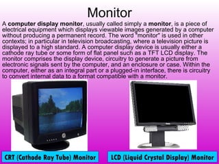 Monitor A  computer display monitor , usually called simply a  monitor , is a piece of electrical equipment which displays viewable images generated by a computer without producing a permanent record. The word "monitor" is used in other contexts; in particular in television broadcasting, where a television picture is displayed to a high standard. A computer display device is usually either a cathode ray tube or some form of flat panel such as a TFT LCD display. The monitor comprises the display device, circuitry to generate a picture from electronic signals sent by the computer, and an enclosure or case. Within the computer, either as an integral part or a plugged-in interface, there is circuitry to convert internal data to a format compatible with a monitor. CRT (Cathode Ray Tube) Monitor LCD (Liquid Crystal Display) Monitor 