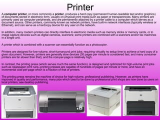 Printer A  computer printer , or more commonly a  printer , produces a hard copy (permanent human-readable text and/or graphics) of documents stored in electronic form, usually on physical print media such as paper or transparencies. Many printers are primarily used as computer peripherals, and are permanently attached by a printer cable to a computer which serves as a document source. Other printers, commonly known as network printers, have built-in network interfaces (typically wireless or Ethernet), and can serve as a hardcopy device for any user on the network. In addition, many modern printers can directly interface to electronic media such as memory sticks or memory cards, or to image capture devices such as digital cameras, scanners; some printers are combined with a scanners and/or fax machines in a single unit. A printer which is combined with a scanner can essentially function as a photocopier. Printers are designed for low-volume, short-turnaround print jobs; requiring virtually no setup time to achieve a hard copy of a given document. However, printers are generally slow devices (30 pages per minute is considered fast; and many consumer printers are far slower than that), and the cost-per-page is relatively high. In contrast, the printing press (which serves much the same function), is designed and optimized for high-volume print jobs such as newspaper print runs--printing presses are capable of hundreds of pages per minute or more, and have an incremental cost-per-page which is a fraction of that of printers. The printing press remains the machine of choice for high-volume, professional publishing. However, as printers have improved in quality and performance, many jobs which used to be done by professional print shops are now done by users on local printers; see desktop publishing. 