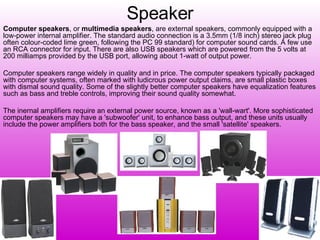 Speaker Computer speakers , or  multimedia speakers , are external speakers, commonly equipped with a low-power internal amplifier. The standard audio connection is a 3.5mm (1/8 inch) stereo jack plug often colour-coded lime green, following the PC 99 standard) for computer sound cards. A few use an RCA connector for input. There are also USB speakers which are powered from the 5 volts at 200 milliamps provided by the USB port, allowing about 1-watt of output power. Computer speakers range widely in quality and in price. The computer speakers typically packaged with computer systems, often marked with ludicrous power output claims, are small plastic boxes with dismal sound quality. Some of the slightly better computer speakers have equalization features such as bass and treble controls, improving their sound quality somewhat. The inernal amplifiers require an external power source, known as a 'wall-wart'. More sophisticated computer speakers may have a 'subwoofer' unit, to enhance bass output, and these units usually include the power amplifiers both for the bass speaker, and the small 'satellite' speakers. 