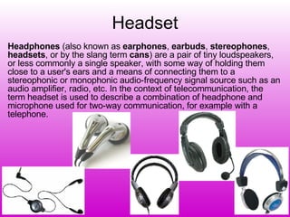 Headset Headphones  (also known as  earphones ,  earbuds ,  stereophones ,  headsets , or by the slang term  cans ) are a pair of tiny loudspeakers, or less commonly a single speaker, with some way of holding them close to a user's ears and a means of connecting them to a stereophonic or monophonic audio-frequency signal source such as an audio amplifier, radio, etc. In the context of telecommunication, the term headset is used to describe a combination of headphone and microphone used for two-way communication, for example with a telephone. 