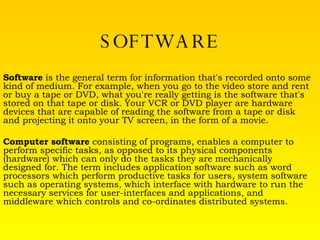 SOFTWARE Software  is the general term for information that's recorded onto some kind of medium. For example, when you go to the video store and rent or buy a tape or DVD, what you're really getting is the software that's stored on that tape or disk. Your VCR or DVD player are hardware devices that are capable of reading the software from a tape or disk and projecting it onto your TV screen, in the form of a movie.  Computer software  consisting of programs, enables a computer to perform specific tasks, as opposed to its physical components (hardware) which can only do the tasks they are mechanically designed for. The term includes application software such as word processors which perform productive tasks for users, system software such as operating systems, which interface with hardware to run the necessary services for user-interfaces and applications, and middleware which controls and co-ordinates distributed systems. 