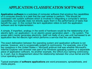 APPLICATION CLASSIFICATION SOFTWARE Application software  is a subclass of computer software that employs the capabilities of a computer directly to a task that the user wishes to perform. This should be contrasted with system software which is involved in integrating a computer's various capabilities, but typically does not directly apply them in the performance of tasks that benefit the user. In this context the term application refers to both the application software and its implementation.  A simple, if imperfect, analogy in the world of hardware would be the relationship of an electric light—an application—to an electric power generation plant — the system. The power plant merely generates electricity, itself not really of any use until harnessed to an application like the electric light which performs a service that the user desires.  The exact delineation between the operating system and application software is not precise, however, and is occasionally subject to controversy. For example, one of the key questions in the United States v. Microsoft antitrust trial was whether Microsoft's Internet Explorer web browser was part of its Windows operating system or a separable piece of application software. As another example, the GNU/Linux naming controversy is, in part, due to disagreement about the relationship between the Linux kernel and the Linux operating system. Typical examples of  software applications  are word processors, spreadsheets, and media players. 