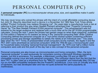PERSONAL COMPUTER (PC) A  personal computer  ( PC ) is a microcomputer whose price, size, and capabilities make it useful for individuals. We may never know who coined the phrase with the intent of a small affordable computing device but John W. Mauchly described such a device in a November 3rd 1962 New York Times article entitled "Pocket Computer may replace Shopping List". Six years later a manufacturer took a risk at referring to their product this way when Hewlett Packard advertised their "Powerful Computing Genie" as "The New Hewlett Packard 9100A personal computer". This advertisement was too extreme for the target audience and replaced with a much drier ad for the HP 9100A programmable calculator. During the next 7 years the phrase had gained usage so when Byte magazine, published it's first edition it referred to it's readers as being in the "personal computing field“ while Creative Computing defined the personal computer as a "non-(time) shared system containing sufficient processing power and storage capabilities to satisfy the needs of an individual user." Two years later when the 1977 Trinity of preassembled small computers hit the markets, the Apple II and the PET 2001 were advertised as 'personal computers' while the TRS-80 was a microcomputer used for household tasks including "personal financial management". By 1979 over half a million home computers were sold and the youth of the day had a new concept of the personal computer. Personal computers are also known as microcomputers and home computers. Often, the term "personal computer" is used exclusively for computers running a Microsoft Windows operating system, but this is erroneous. For example, a Macintosh running Mac OS and an IBM PC compatible running Linux are both personal computers. This confusion stems from the fact that the term "PC" is often used as a shorthand form for "IBM PC compatible" and historically Mac OS has run on non-IBM compatible hardware like the PowerPC architecture. Linux runs on virtually any kind of hardware, but was developed later and has not quite achieved the same popularity as msWindows.  