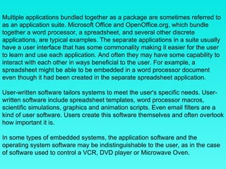 Multiple applications bundled together as a package are sometimes referred to as an application suite. Microsoft Office and OpenOffice.org, which bundle together a word processor, a spreadsheet, and several other discrete applications, are typical examples. The separate applications in a suite usually have a user interface that has some commonality making it easier for the user to learn and use each application. And often they may have some capability to interact with each other in ways beneficial to the user. For example, a spreadsheet might be able to be embedded in a word processor document even though it had been created in the separate spreadsheet application. User-written software tailors systems to meet the user's specific needs. User-written software include spreadsheet templates, word processor macros, scientific simulations, graphics and animation scripts. Even email filters are a kind of user software. Users create this software themselves and often overlook how important it is. In some types of embedded systems, the application software and the operating system software may be indistinguishable to the user, as in the case of software used to control a VCR, DVD player or Microwave Oven. 