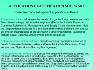 APPLICATION CLASSIFICATION SOFTWARE There are many subtypes of application software: Enterprise software  addresses the needs of organization processes and data flow, often in a large distributed ecosystem. (Examples include Financial, Customer Relationship Management, and Supply Chain Management). Note that Departmental Software is a sub-type of Enterprise Software with a focus on smaller organizations or groups within a large organization. (Examples include Travel Expense Management, and IT Helpdesk)  Enterprise infrastructure software  provides common capabilities needed to create Enterprise Software systems. (Examples include Databases, Email servers, and Network and Security Management) Information worker software  addresses the needs of individuals to create and manage information, often for individual projects within a department, in contrast to enterprise management. Examples include time management, resource management, documentation tools, analytical, and collaborative. Word processors, spreadsheets, email and blog clients, personal information system, and individual media editors may aid in multiple information worker tasks.  
