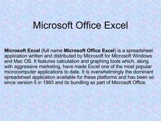 Microsoft Office Excel Microsoft Excel  (full name  Microsoft Office Excel ) is a spreadsheet application written and distributed by Microsoft for Microsoft Windows and Mac OS. It features calculation and graphing tools which, along with aggressive marketing, have made Excel one of the most popular microcomputer applications to date. It is overwhelmingly the dominant spreadsheet application available for these platforms and has been so since version 5 in 1993 and its bundling as part of Microsoft Office. 