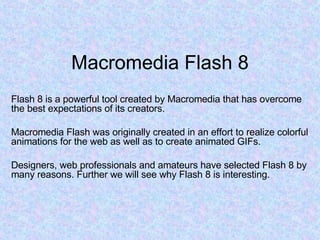 Macromedia Flash 8 Flash 8 is a powerful tool created by Macromedia that has overcome the best expectations of its creators. Macromedia Flash was originally created in an effort to realize colorful animations for the web as well as to create animated GIFs. Designers, web professionals and amateurs have selected Flash 8 by many reasons. Further we will see why Flash 8 is interesting. 